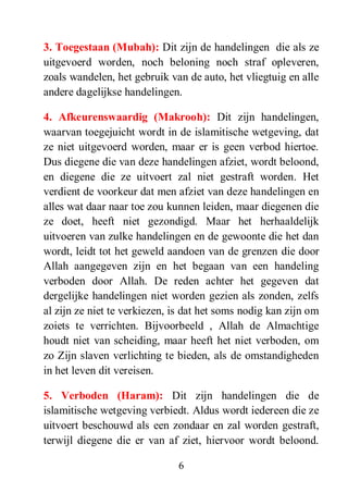 6
3. Toegestaan (Μubah): Dit zijn de handelingen die als ze
uitgevoerd worden, noch beloning noch straf opleveren,
zoals wandelen, het gebruik van de auto, het vliegtuig en alle
andere dagelijkse handelingen.
4. Afkeurenswaardig (Makrooh): Dit zijn handelingen,
waarvan toegejuicht wordt in de islamitische wetgeving, dat
ze niet uitgevoerd worden, maar er is geen verbod hiertoe.
Dus diegene die van deze handelingen afziet, wordt beloond,
en diegene die ze uitvoert zal niet gestraft worden. Het
verdient de voorkeur dat men afziet van deze handelingen en
alles wat daar naar toe zou kunnen leiden, maar diegenen die
ze doet, heeft niet gezondigd. Maar het herhaaldelijk
uitvoeren van zulke handelingen en de gewoonte die het dan
wordt, leidt tot het geweld aandoen van de grenzen die door
Allah aangegeven zijn en het begaan van een handeling
verboden door Allah. De reden achter het gegeven dat
dergelijke handelingen niet worden gezien als zonden, zelfs
al zijn ze niet te verkiezen, is dat het soms nodig kan zijn om
zoiets te verrichten. Bijvoorbeeld , Allah de Almachtige
houdt niet van scheiding, maar heeft het niet verboden, om
zo Zijn slaven verlichting te bieden, als de omstandigheden
in het leven dit vereisen.
5. Verboden (Haram): Dit zijn handelingen die de
islamitische wetgeving verbiedt. Aldus wordt iedereen die ze
uitvoert beschouwd als een zondaar en zal worden gestraft,
terwijl diegene die er van af ziet, hiervoor wordt beloond.
 