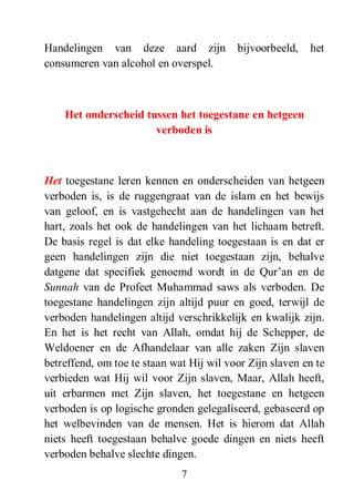 7
Handelingen van deze aard zijn bijvoorbeeld, het
consumeren van alcohol en overspel.
Het onderscheid tussen het toegestane en hetgeen
verboden is
Het toegestane leren kennen en onderscheiden van hetgeen
verboden is, is de ruggengraat van de islam en het bewijs
van geloof, en is vastgehecht aan de handelingen van het
hart, zoals het ook de handelingen van het lichaam betreft.
De basis regel is dat elke handeling toegestaan is en dat er
geen handelingen zijn die niet toegestaan zijn, behalve
datgene dat specifiek genoemd wordt in de Qur’an en de
Sunnah van de Profeet Muhammad saws als verboden. De
toegestane handelingen zijn altijd puur en goed, terwijl de
verboden handelingen altijd verschrikkelijk en kwalijk zijn.
En het is het recht van Allah, omdat hij de Schepper, de
Weldoener en de Afhandelaar van alle zaken Zijn slaven
betreffend, om toe te staan wat Hij wil voor Zijn slaven en te
verbieden wat Hij wil voor Zijn slaven, Maar, Allah heeft,
uit erbarmen met Zijn slaven, het toegestane en hetgeen
verboden is op logische gronden gelegaliseerd, gebaseerd op
het welbevinden van de mensen. Het is hierom dat Allah
niets heeft toegestaan behalve goede dingen en niets heeft
verboden behalve slechte dingen.
 