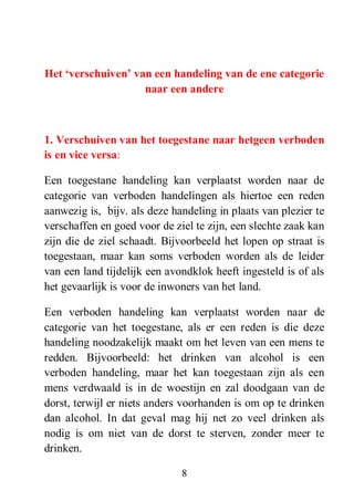 8
Het „verschuiven‟ van een handeling van de ene categorie
naar een andere
1. Verschuiven van het toegestane naar hetgeen verboden
is en vice versa:
Een toegestane handeling kan verplaatst worden naar de
categorie van verboden handelingen als hiertoe een reden
aanwezig is, bijv. als deze handeling in plaats van plezier te
verschaffen en goed voor de ziel te zijn, een slechte zaak kan
zijn die de ziel schaadt. Bijvoorbeeld het lopen op straat is
toegestaan, maar kan soms verboden worden als de leider
van een land tijdelijk een avondklok heeft ingesteld is of als
het gevaarlijk is voor de inwoners van het land.
Een verboden handeling kan verplaatst worden naar de
categorie van het toegestane, als er een reden is die deze
handeling noodzakelijk maakt om het leven van een mens te
redden. Bijvoorbeeld: het drinken van alcohol is een
verboden handeling, maar het kan toegestaan zijn als een
mens verdwaald is in de woestijn en zal doodgaan van de
dorst, terwijl er niets anders voorhanden is om op te drinken
dan alcohol. In dat geval mag hij net zo veel drinken als
nodig is om niet van de dorst te sterven, zonder meer te
drinken.
 
