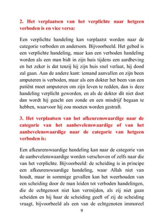 9
2. Het verplaatsen van het verplichte naar hetgeen
verboden is en vice versa:
Een verplichte handeling kan verplaatst worden naar de
categorie verboden en andersom. Bijvoorbeeld. Het gebed is
een verplichte handeling, maar kan een verboden handeling
worden als een man bidt in zijn huis tijdens een aardbeving
en het zeker is dat tenzij hij zijn huis snel verlaat, hij dood
zal gaan. Aan de andere kant: iemand aanvallen en zijn been
amputeren is verboden, maar als een dokter het been van een
patiënt moet amputeren om zijn leven te redden, dan is deze
handeling verplicht geworden, en als de dokter dit niet doet
dan wordt hij geacht een zonde en een misdrijf begaan te
hebben, waarvoor hij zou moeten worden gestraft.
3. Het verplaatsen van het afkeurenswaardige naar de
categorie van het aanbevelenswaardige of van het
aanbevelenswaardige naar de categorie van hetgeen
verboden is:
Een afkeurenswaardige handeling kan naar de categorie van
de aanbevelenswaardige worden verschoven of zelfs naar die
van het verplichte. Bijvoorbeeld: de scheiding is in principe
een afkeurenswaardige handeling, waar Allah niet van
houdt, maar in sommige gevallen kan het weerhouden van
een scheiding door de man leiden tot verboden handelingen,
die de echtgenoot niet kan vermijden, als zij niet gaan
scheiden en hij haar de scheiding geeft of zij de scheiding
vraagt, bijvoorbeeld als een van de echtgenoten immoreel
 