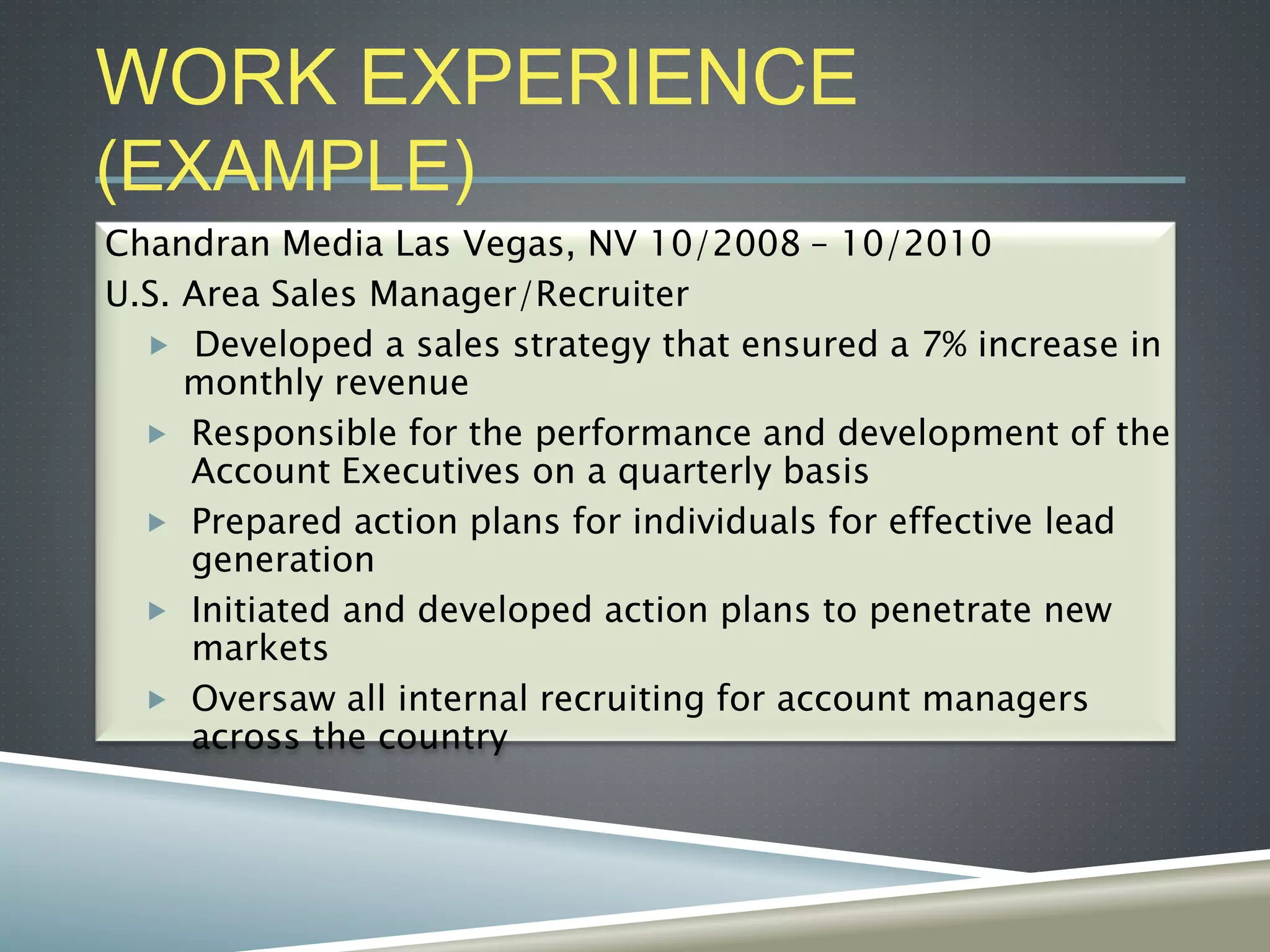 WORK EXPERIENCE
(EXAMPLE)
Chandran Media Las Vegas, NV 10/2008 – 10/2010
U.S. Area Sales Manager/Recruiter
 Developed a sales strategy that ensured a 7% increase in
monthly revenue
 Responsible for the performance and development of the
Account Executives on a quarterly basis
 Prepared action plans for individuals for effective lead
generation
 Initiated and developed action plans to penetrate new
markets
 Oversaw all internal recruiting for account managers
across the country
 