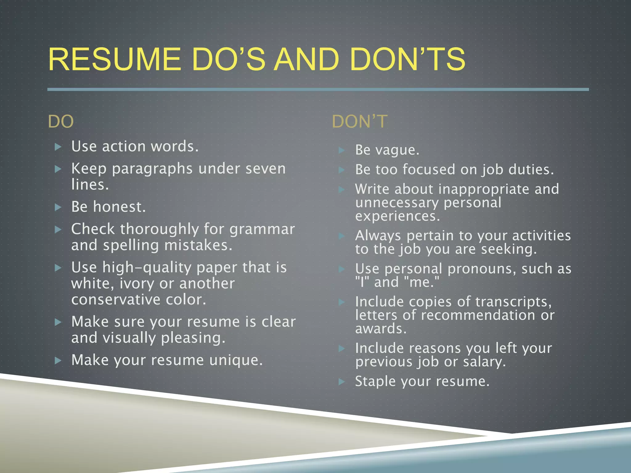 RESUME DO’S AND DON’TS
DO DON’T
 Use action words.
 Keep paragraphs under seven
lines.
 Be honest.
 Check thoroughly for grammar
and spelling mistakes.
 Use high-quality paper that is
white, ivory or another
conservative color.
 Make sure your resume is clear
and visually pleasing.
 Make your resume unique.
 Be vague.
 Be too focused on job duties.
 Write about inappropriate and
unnecessary personal
experiences.
 Always pertain to your activities
to the job you are seeking.
 Use personal pronouns, such as
"I" and "me."
 Include copies of transcripts,
letters of recommendation or
awards.
 Include reasons you left your
previous job or salary.
 Staple your resume.
 