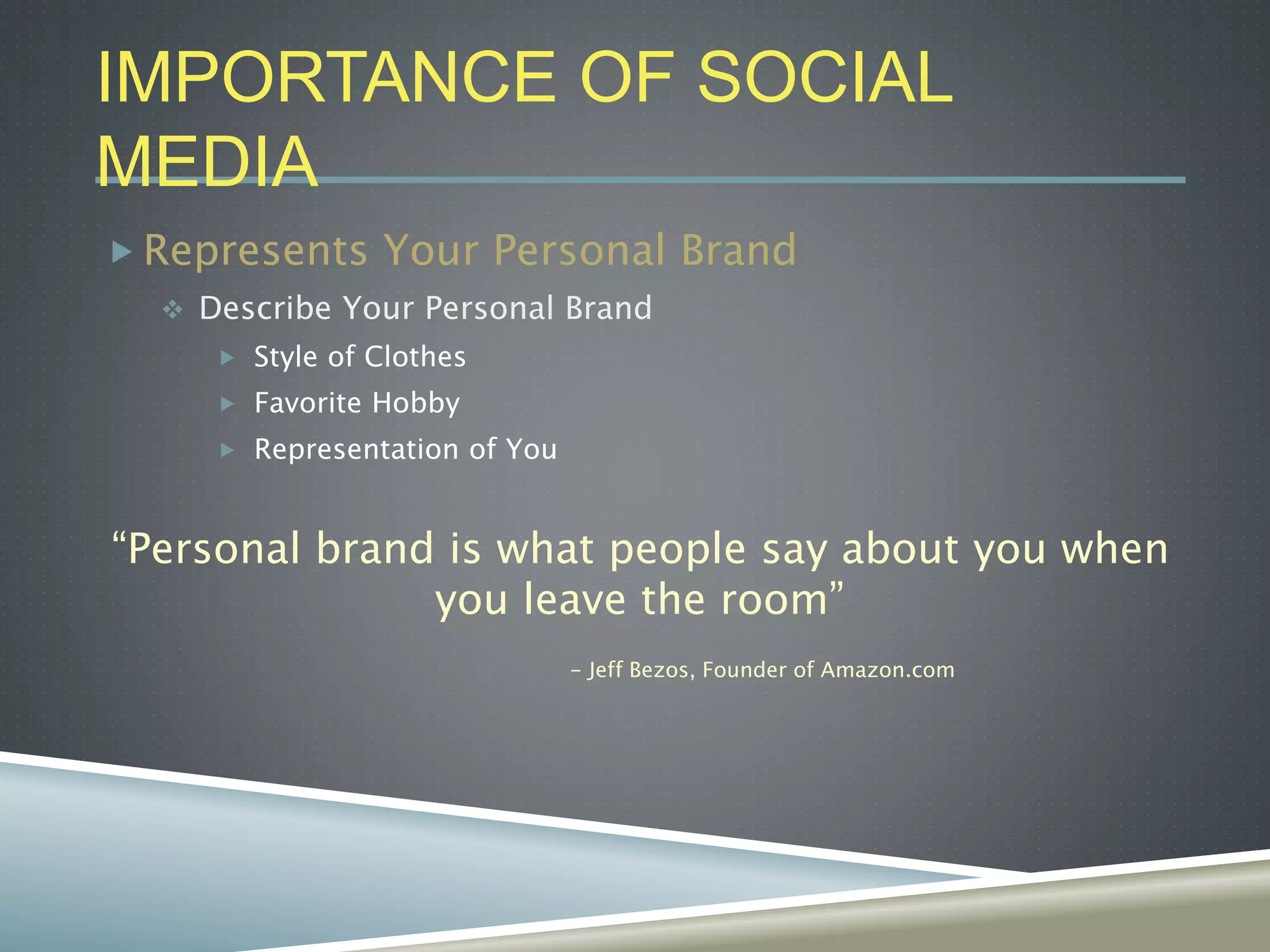 IMPORTANCE OF SOCIAL
MEDIA
 Represents Your Personal Brand
 Describe Your Personal Brand
 Style of Clothes
 Favorite Hobby
 Representation of You
“Personal brand is what people say about you when
you leave the room”
- Jeff Bezos, Founder of Amazon.com
 