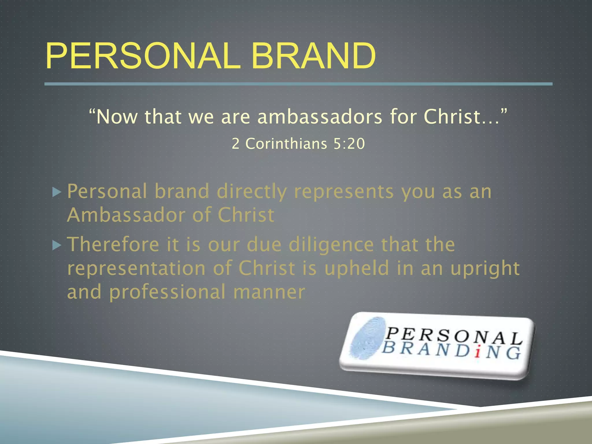 PERSONAL BRAND
“Now that we are ambassadors for Christ…”
2 Corinthians 5:20
 Personal brand directly represents you as an
Ambassador of Christ
 Therefore it is our due diligence that the
representation of Christ is upheld in an upright
and professional manner
 