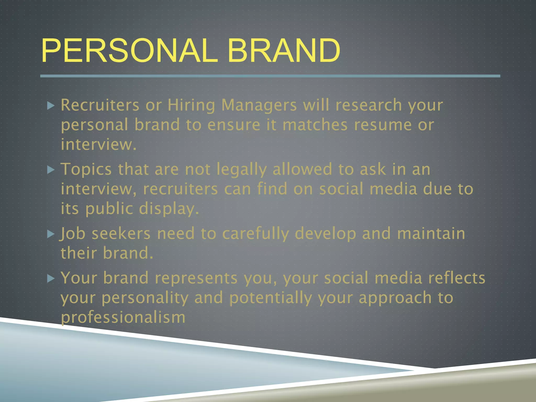 PERSONAL BRAND
 Recruiters or Hiring Managers will research your
personal brand to ensure it matches resume or
interview.
 Topics that are not legally allowed to ask in an
interview, recruiters can find on social media due to
its public display.
 Job seekers need to carefully develop and maintain
their brand.
 Your brand represents you, your social media reflects
your personality and potentially your approach to
professionalism
 