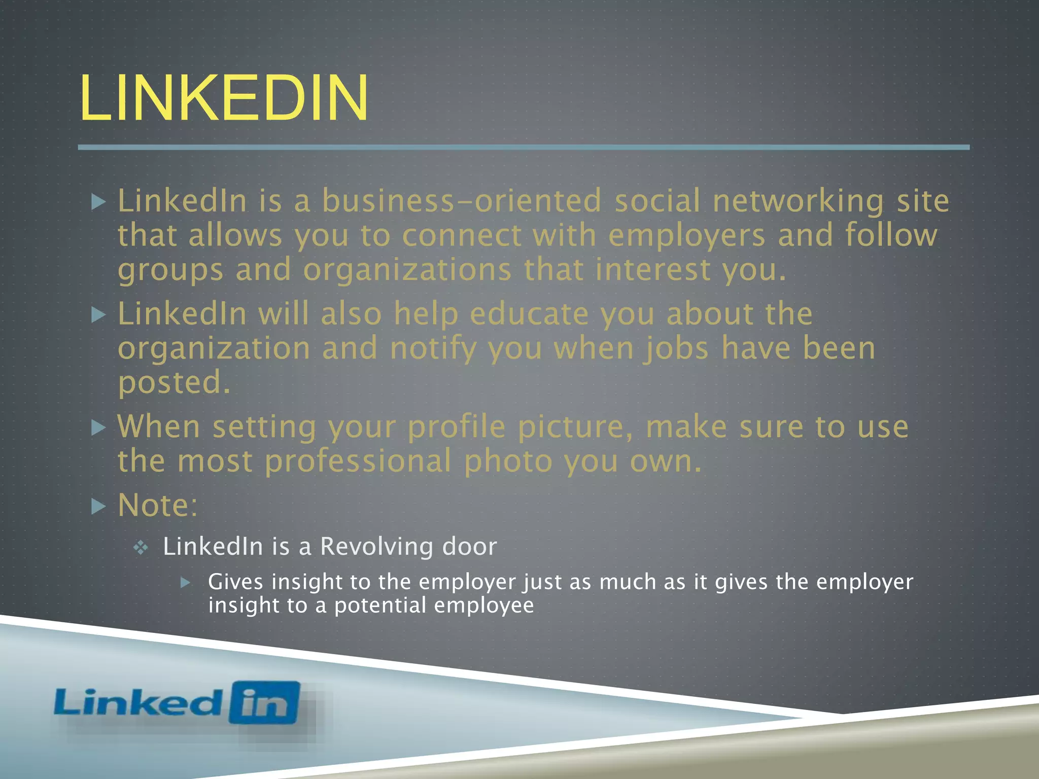 LINKEDIN
 LinkedIn is a business-oriented social networking site
that allows you to connect with employers and follow
groups and organizations that interest you.
 LinkedIn will also help educate you about the
organization and notify you when jobs have been
posted.
 When setting your profile picture, make sure to use
the most professional photo you own.
 Note:
 LinkedIn is a Revolving door
 Gives insight to the employer just as much as it gives the employer
insight to a potential employee
 