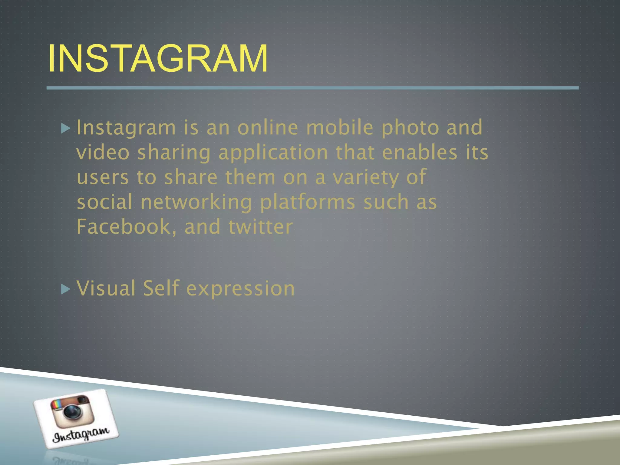 INSTAGRAM
 Instagram is an online mobile photo and
video sharing application that enables its
users to share them on a variety of
social networking platforms such as
Facebook, and twitter
 Visual Self expression
 