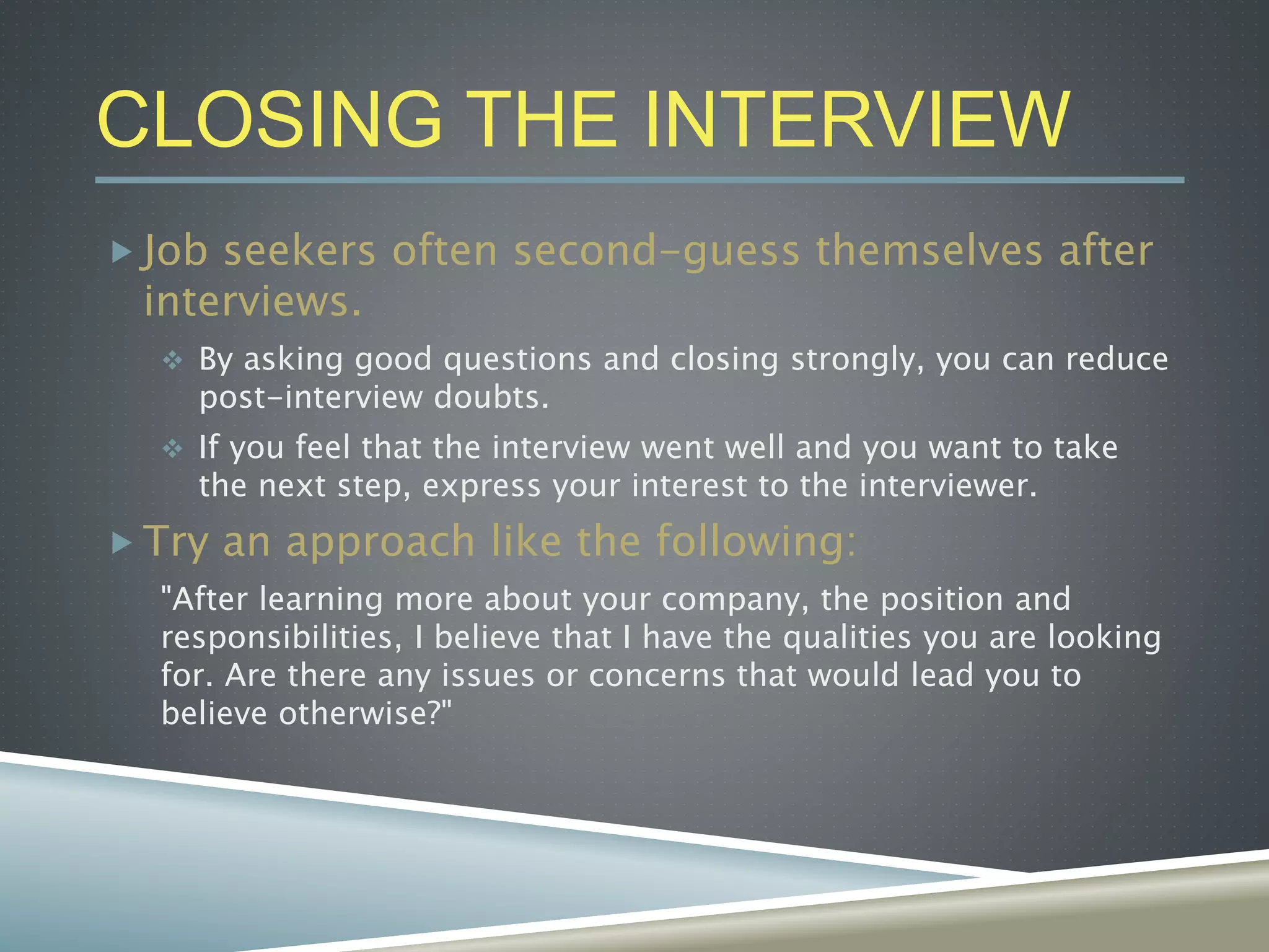 CLOSING THE INTERVIEW
 Job seekers often second-guess themselves after
interviews.
 By asking good questions and closing strongly, you can reduce
post-interview doubts.
 If you feel that the interview went well and you want to take
the next step, express your interest to the interviewer.
 Try an approach like the following:
"After learning more about your company, the position and
responsibilities, I believe that I have the qualities you are looking
for. Are there any issues or concerns that would lead you to
believe otherwise?"
 