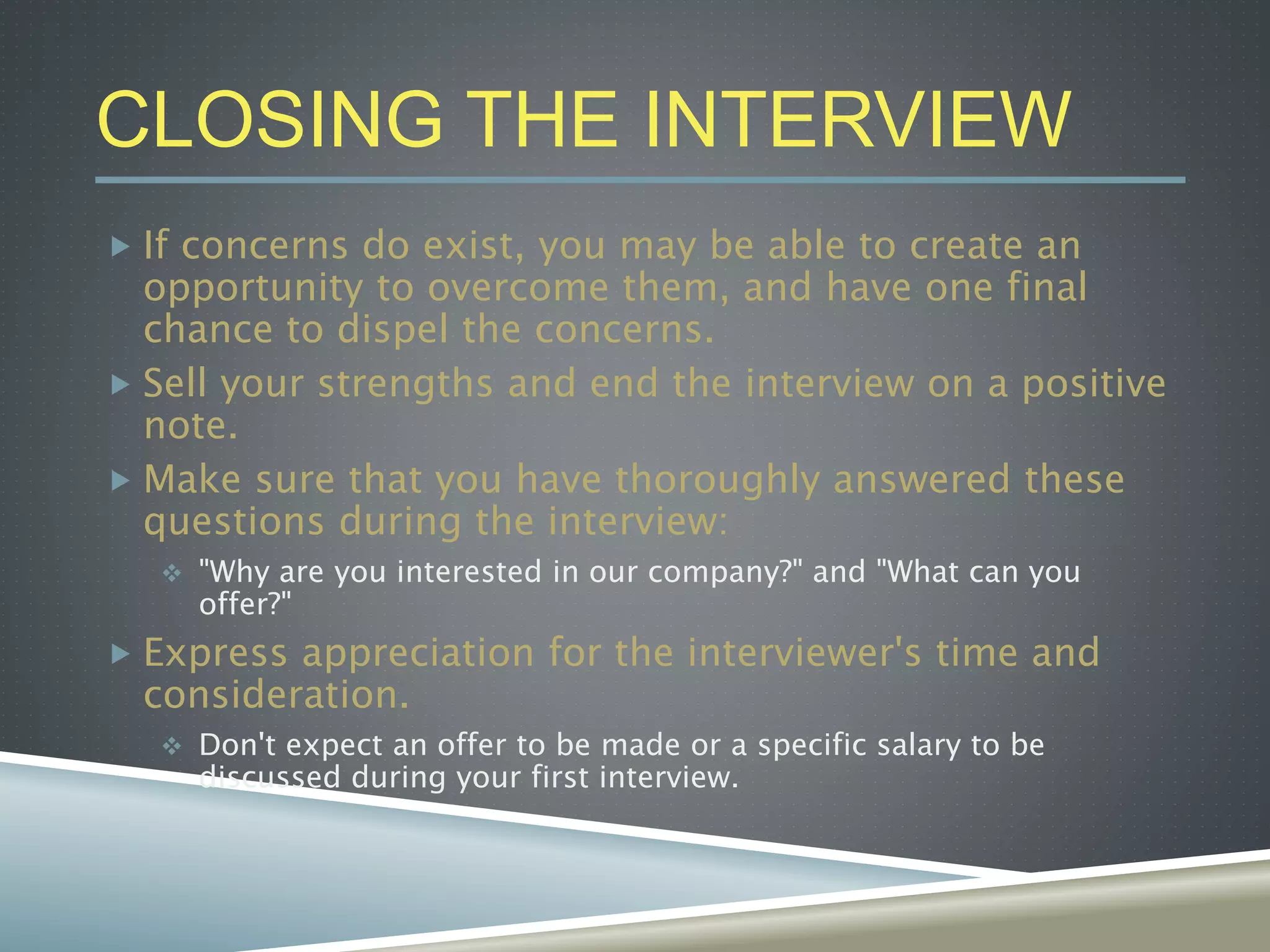 CLOSING THE INTERVIEW
 If concerns do exist, you may be able to create an
opportunity to overcome them, and have one final
chance to dispel the concerns.
 Sell your strengths and end the interview on a positive
note.
 Make sure that you have thoroughly answered these
questions during the interview:
 "Why are you interested in our company?" and "What can you
offer?"
 Express appreciation for the interviewer's time and
consideration.
 Don't expect an offer to be made or a specific salary to be
discussed during your first interview.
 