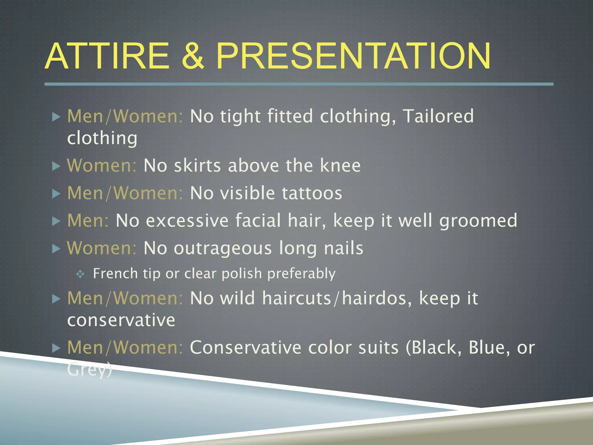 ATTIRE & PRESENTATION
 Men/Women: No tight fitted clothing, Tailored
clothing
 Women: No skirts above the knee
 Men/Women: No visible tattoos
 Men: No excessive facial hair, keep it well groomed
 Women: No outrageous long nails
 French tip or clear polish preferably
 Men/Women: No wild haircuts/hairdos, keep it
conservative
 Men/Women: Conservative color suits (Black, Blue, or
Grey)
 