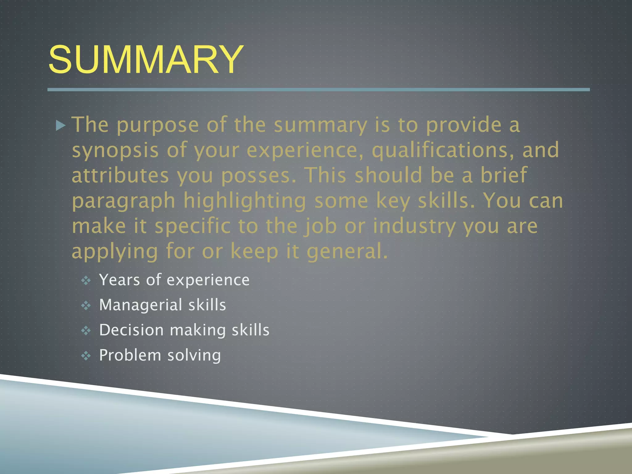 SUMMARY
 The purpose of the summary is to provide a
synopsis of your experience, qualifications, and
attributes you posses. This should be a brief
paragraph highlighting some key skills. You can
make it specific to the job or industry you are
applying for or keep it general.
 Years of experience
 Managerial skills
 Decision making skills
 Problem solving
 