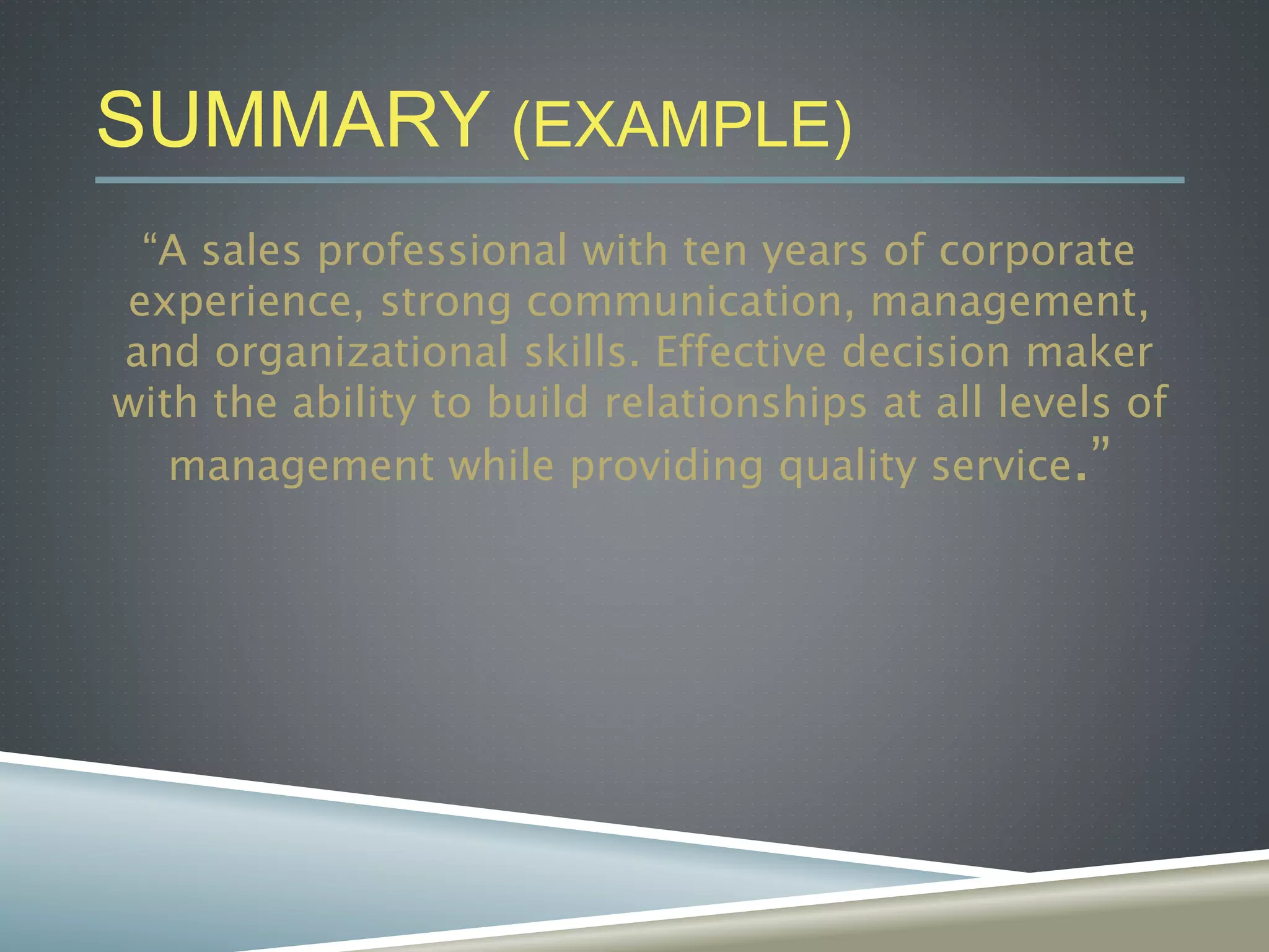 SUMMARY (EXAMPLE)
“A sales professional with ten years of corporate
experience, strong communication, management,
and organizational skills. Effective decision maker
with the ability to build relationships at all levels of
management while providing quality service.”
 