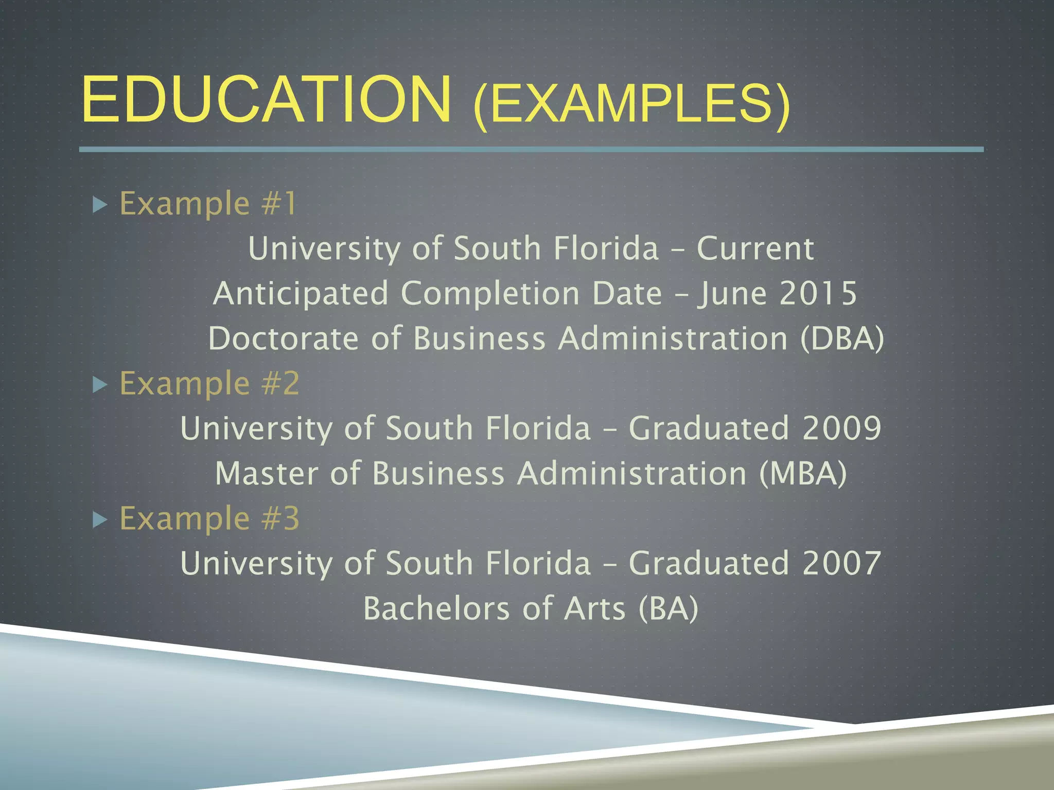 EDUCATION (EXAMPLES)
 Example #1
University of South Florida – Current
Anticipated Completion Date – June 2015
Doctorate of Business Administration (DBA)
 Example #2
University of South Florida – Graduated 2009
Master of Business Administration (MBA)
 Example #3
University of South Florida – Graduated 2007
Bachelors of Arts (BA)
 