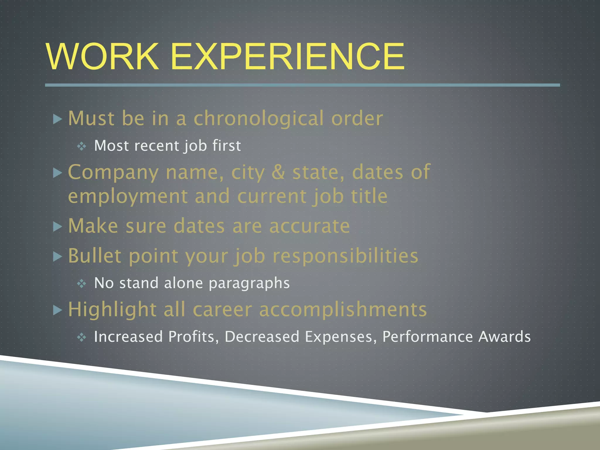 WORK EXPERIENCE
 Must be in a chronological order
 Most recent job first
 Company name, city & state, dates of
employment and current job title
 Make sure dates are accurate
 Bullet point your job responsibilities
 No stand alone paragraphs
 Highlight all career accomplishments
 Increased Profits, Decreased Expenses, Performance Awards
 