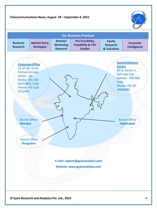 © Gyan Research and Analytics Pvt. Ltd., 2015 4
Telecommunications News, August 29 – September 4, 2015
Market Entry
Strategies
Market/
Marketing
Research
Pre-Feasibility,
Feasibility & TEV
Studies
Equity
Research
& Valuation
Economic
Intelligence
Our Business Practices
Business
Research
Central Delivery
Centre
BD-9, Sector-1,
Salt Lake City
Kolkata - 700 064,
India
Phone: +91-33-
40060084
Corporate Office
LG 37-38, Ansal
Fortune Arcade,
Sector - 18,
Noida - 201 301
Delhi NCR, India
Phone: +91-120-
2511945
E-mail: reports@gyananalytics.com
Website: www.gyananalytics.com
Branch Office -
Mumbai
Branch Office
- Bangalore
Branch Office
- Hyderabad
 