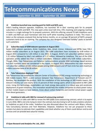  Vodafone launched new roaming pack for Delhi and NCR users
India’s leading telecom operator, Vodafone, has launched 'All in One' roaming pack for its prepaid
subscribers in Delhi and NCR. This new pack unites local talk time, STD, incoming and outgoing roaming
minutes in a single recharge for its prepaid customers. With this offering, around 75 lakh Vodafone users
in Delhi and NCR can avail hometown talk time tariff while travelling anywhere in India. This move is
taken as the company analyzed that during festive months, on an average 30 percent of NCR’s prepaid
customers tend to be on roaming. The company has also designed 'Extended Validity" packs to benefit
such customers.
 Subscriber base of GSM telecom operators in August 2015
Seven GSM telecom operators, Airtel, Vodafone, Idea, Aircel, Uninor, Videocon and MTNL have 726.1
million mobile subscribers as on August 2015. The GSM subscribers have increased by 4.49 million in
August 2015 compared to 1.04 million in July 2015. In August, Airtel’s net subscriber addition stood at
1.31 million followed by Idea’s net addition of 1.17 million, followed by Vodafone. The rest of the GSM
operators jointly added less than a million subscribers. Videocon added only 0.09 million subscribers.
Though, BSNL, Tata Teleservices and Reliance Communications provide GSM technology based services
but their numbers were not considered in the report. In August 2015, Maharashtra has seen maximum
net subscriber addition at 0.81 million people joining GSM network and UP East circle has seen maximum
mobile customer base of 64.28 million.
 Tata Teleservices deployed TCOE
Tata Teleservices has installed the Telecom Center of Excellence (TCOE) energy monitoring technology at
500 mobile towers. TICET, a joint venture between Tata Teleservices, Department of Telecom and IIT-
Bombay, has developed the product. With the installation of this technology at 500 mobile towers, the
telecom industry can save nearly 10 to 15 percent of their energy spent, which is equivalent to INR 1,000
crore. Using this technology, stakeholders can track energy data points in a robust way and accelerate
deployment of green initiatives. This innovation would help the mobile companies to check power status
at their mobile towers or base stations, know about carbon footprints and monitor actual power supply
from diesel generators.
 Vodafone in talks with IBM for renewal of outsourcing contract
Vodafone India is in talks with IBM to renew the INR 6,600 crore outsourcing contract, which is to expire
in June 2016. IBM is not only trying to retain the contract, but also trying to sell its data analytics solutions
to Vodafone as part of the order. Vodafone has also discussed about the contract with Wipro, Infosys,
Tata Consultancy Services and Tech Mahindra. However, Vodafone has not yet proposed to these
vendors but plans to estimate their capabilities and check whether any of them could deliver end to-end
services and can provide best value for money.
© Gyan Research and Analytics Pvt. Ltd., 2015 2
Telecommunications News
September 12, 2015 – September 18, 2015
 