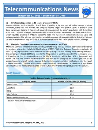  Airtel seeks top position as 3G service provider in Odisha
Leading telecom service provider, Bharti Airtel is eyeing to be the top 3G mobile service provider
in Odisha by the next four months. The company has the largest foot print in Odisha in terms of 5003
base transceiver stations. It has already covered 83 percent of the state's population with 9.2 million
subscribers. To fulfill its target, the telecom operator has launched 3G network christened 'Platinum 3G'
which would be available in 27 towns across the state. This 3G network will deliver enhanced voice and
data connectivity. The telecom operator has already introduced 4G services in Odisha. Both the Platinum
3G and 4G network will help the users to experience their world class smart phone network leverage.
 Mahindra Comviva to partner with 20 telecom operators for iEOCN
Mahindra Comviva, a mobile solution provider, plans to tie up with 20 telecom operators worldwide for
its product, interactive End-of-Call Notifications (iEOCN). With the Telecom Regulatory Authority of
India’s (TRAI) regulation on unsolicited calls and SMS putting a curb on sending telemarketing messages,
the company developed iEOCN and expects the 20 operators to use the product in the coming one year.
It is getting traction from prepaid markets for iEOCN from India, Middle East, Africa, Bangladesh and
South East Asia. The product will help telecom operators to use the space left in messages sent out to
prepaid customers, which includes balance deduction information and other notifications after they avail
a service. Mahindra Comviva, which has mobility solutions allocated to over 130 mobile service providers
as well as financial institutions in over 90 countries, has already piloted the product with Idea Cellular.
Weekly Snapshot
© Gyan Research and Analytics Pvt. Ltd., 2015 3
Telecommunications News
September 12, 2015 – September 18, 2015
Source: Various Published Sources
Top Five Telecom Service Providers in June 2015
Company Name Number of Subscribers (in million)
Bharti Airtel 24.5
Vodafone 22.0
BSNL 18.2
Idea Cellular 16.6
Reliance Communications 9.74
 