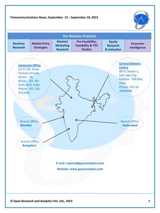 © Gyan Research and Analytics Pvt. Ltd., 2015 4
Telecommunications News, September 12 – September 18, 2015
Market Entry
Strategies
Market/
Marketing
Research
Pre-Feasibility,
Feasibility & TEV
Studies
Equity
Research
& Valuation
Economic
Intelligence
Our Business Practices
Business
Research
Central Delivery
Centre
BD-9, Sector-1,
Salt Lake City
Kolkata - 700 064,
India
Phone: +91-33-
40060084
Corporate Office
LG 37-38, Ansal
Fortune Arcade,
Sector - 18,
Noida - 201 301
Delhi NCR, India
Phone: +91-120-
2511945
E-mail: reports@gyananalytics.com
Website: www.gyananalytics.com
Branch Office -
Mumbai
Branch Office
- Bangalore
Branch Office
- Hyderabad
 