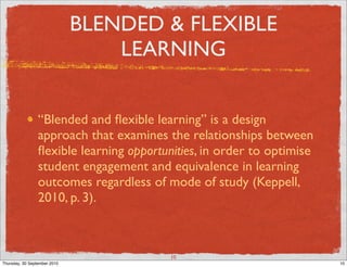 BLENDED & FLEXIBLE
                                  LEARNING


                 “Blended and ﬂexible learning” is a design
                 approach that examines the relationships between
                 ﬂexible learning opportunities, in order to optimise
                 student engagement and equivalence in learning
                 outcomes regardless of mode of study (Keppell,
                 2010, p. 3).



                                          10
Thursday, 30 September 2010                                             10
 