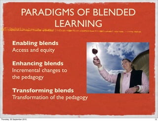 PARADIGMS OF BLENDED
                           LEARNING
           Enabling blends
           Access and equity

           Enhancing blends
           Incremental changes to
           the pedagogy

           Transforming blends
           Transformation of the pedagogy


                                    12
Thursday, 30 September 2010                 12
 