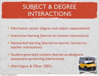 SUBJECT & DEGREE
                               INTERACTIONS

                 Information access (degree and subject expectations)

                 Interactive learning (learner-to-content interactions)

                 Networked learning (learner-to-learner; learner-to-
                 teacher interactions)

                 Student-generated content (learner-as-designers;
                 assessment-as-learning interactions)

                 (Herrington & Oliver 2001).
                                           15
Thursday, 30 September 2010                                               15
 