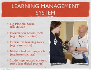 LEARNING MANAGEMENT
                           SYSTEM
                 e.g. Moodle, Sakai,
                 Blackboard
                 Information access tools
                 (e.g. subject outline)
                 Interactive learning tools
                 (e.g. simulation)
                 Networked learning tools
                 (e.g. forums, chats)
                 Student-generated content
                 tools (e.g. digital stories)
                                              16
Thursday, 30 September 2010                        16
 