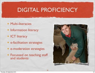 DIGITAL PROFICIENCY

                 Multi-literacies
                 Information literacy
                 ICT literacy
                 e-facilitation strategies
                 e-moderation strategies
                 Focussed on teaching staff
                 and students


                                             18
Thursday, 30 September 2010                         18
 