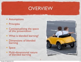 OVERVIEW

                 Assumptions
                 Principles
                 Conceptualising the space
                 of this presentation
                 What is blended learning?
                 Dimensions of blended
                 learning
                 Space
                 Multi-dimensional nature
                 of blended learning
                                             2
Thursday, 30 September 2010                      2
 