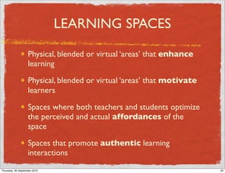 LEARNING SPACES

                   Physical, blended or virtual ‘areas’ that enhance
                   learning

                   Physical, blended or virtual ‘areas’ that motivate
                   learners

                   Spaces where both teachers and students optimize
                   the perceived and actual affordances of the
                   space

                   Spaces that promote authentic learning
                   interactions
                                           20
Thursday, 30 September 2010                                             20
 