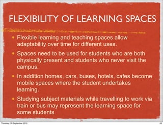 FLEXIBILITY OF LEARNING SPACES
                Flexible learning and teaching spaces allow
                adaptability over time for different uses.
                Spaces need to be used for students who are both
                physically present and students who never visit the
                campus.
                In addition homes, cars, buses, hotels, cafes become
                mobile spaces where the student undertakes
                learning.
                Studying subject materials while travelling to work via
                train or bus may represent the learning space for
                some students
                                         26
Thursday, 30 September 2010                                               26
 