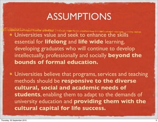 ASSUMPTIONS
              Universities value and seek to enhance the skills
              essential for lifelong and life wide learning,
              developing graduates who will continue to develop
              intellectually, professionally and socially beyond the
              bounds of formal education.

              Universities believe that programs, services and teaching
              methods should be responsive to the diverse
              cultural, social and academic needs of
              students, enabling them to adapt to the demands of
              university education and providing them with the
              cultural capital for life success.
                                         3
Thursday, 30 September 2010                                               3
 