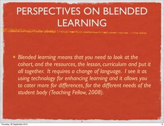 PERSPECTIVES ON BLENDED
                      LEARNING


                 Blended learning means that you need to look at the
                 cohort, and the resources, the lesson, curriculum and put it
                 all together. It requires a change of language. I see it as
                 using technology for enhancing learning and it allows you
                 to cater more for differences, for the different needs of the
                 student body (Teaching Fellow, 2008).



                                              6
Thursday, 30 September 2010                                                      6
 