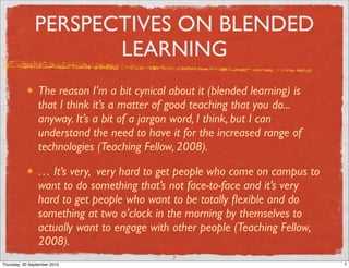 PERSPECTIVES ON BLENDED
                      LEARNING
                 The reason I’m a bit cynical about it (blended learning) is
                 that I think it’s a matter of good teaching that you do...
                 anyway. It’s a bit of a jargon word, I think, but I can
                 understand the need to have it for the increased range of
                 technologies (Teaching Fellow, 2008).

                 … It’s very, very hard to get people who come on campus to
                 want to do something that’s not face-to-face and it’s very
                 hard to get people who want to be totally ﬂexible and do
                 something at two o’clock in the morning by themselves to
                 actually want to engage with other people (Teaching Fellow,
                 2008).
                                               7
Thursday, 30 September 2010                                                    7
 