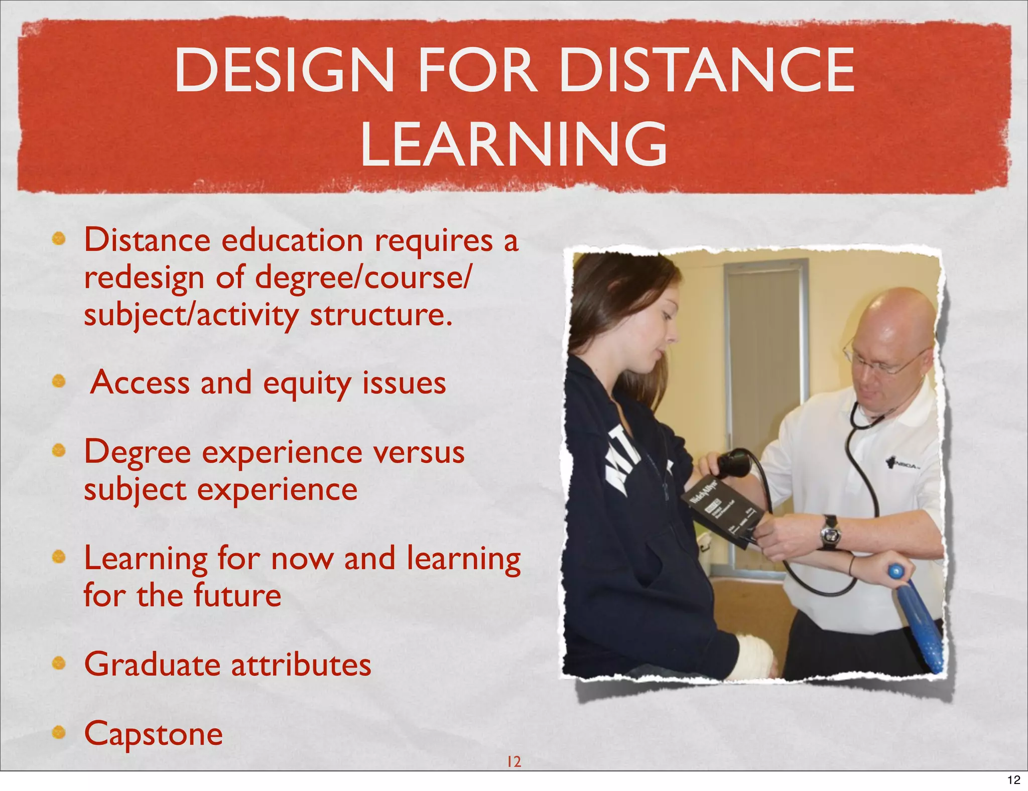 DESIGN FOR DISTANCE
          LEARNING
Distance education requires a
redesign of degree/course/
subject/activity structure.
Access and equity issues
Degree experience versus
subject experience
Learning for now and learning
for the future
Graduate attributes
Capstone
                            12
                                 12
 