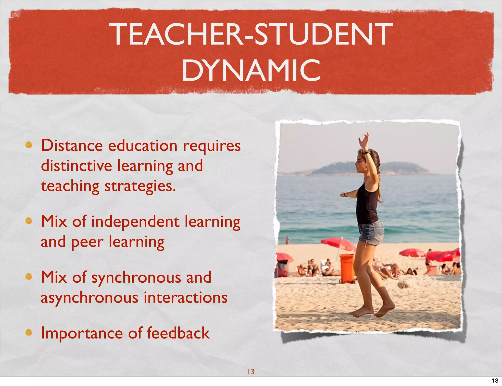 TEACHER-STUDENT
             DYNAMIC

Distance education requires
distinctive learning and
teaching strategies.

Mix of independent learning
and peer learning

Mix of synchronous and
asynchronous interactions

Importance of feedback

                              13
                                   13
 