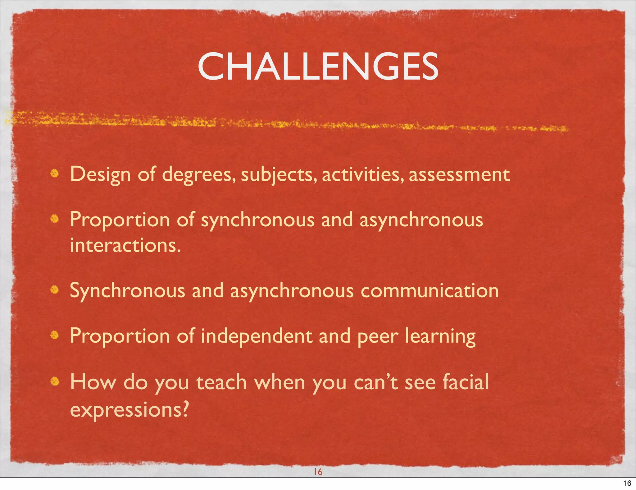 CHALLENGES

Design of degrees, subjects, activities, assessment

Proportion of synchronous and asynchronous
interactions.

Synchronous and asynchronous communication

Proportion of independent and peer learning

How do you teach when you can’t see facial
expressions?

                            16
                                                      16
 