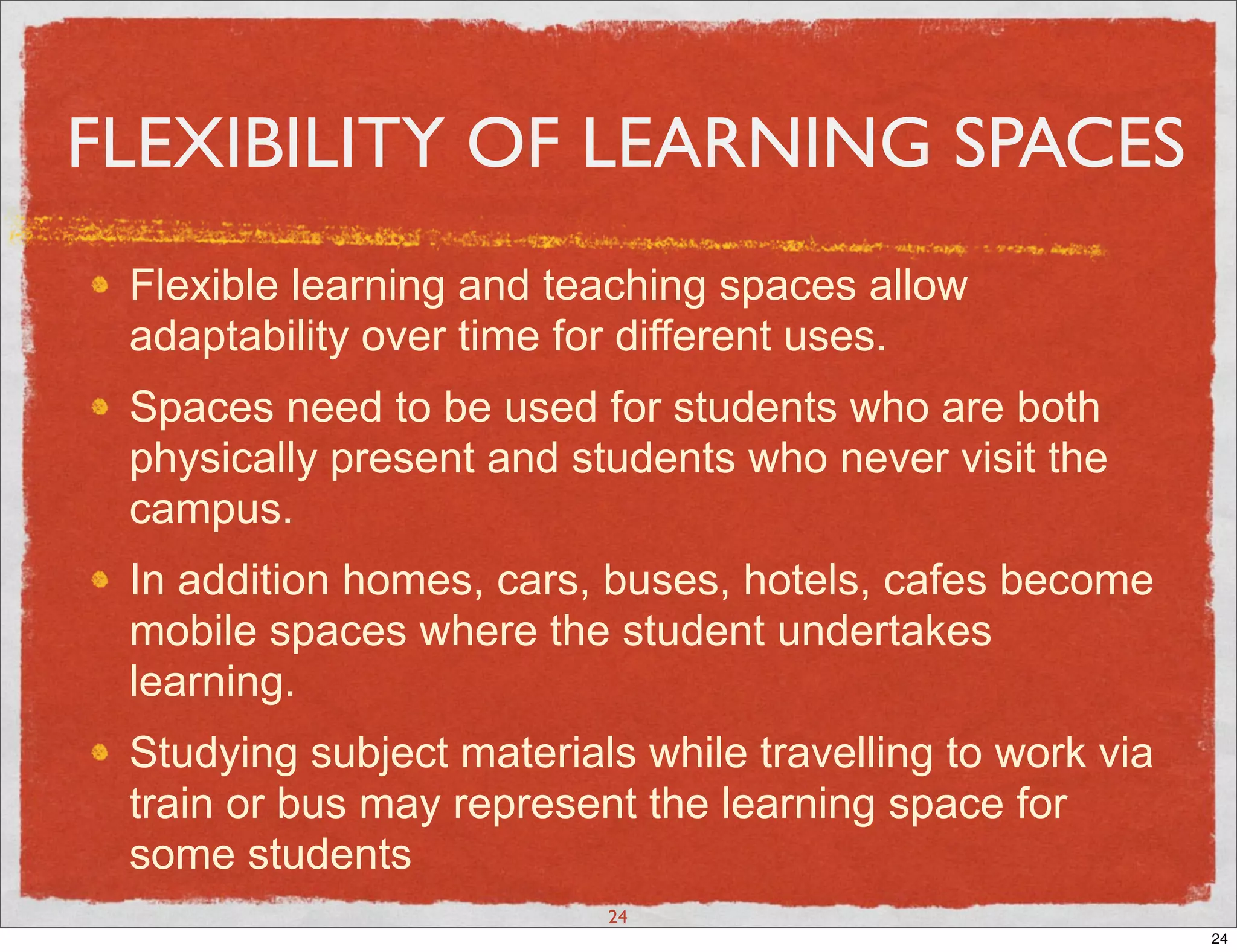 FLEXIBILITY OF LEARNING SPACES
 Flexible learning and teaching spaces allow
 adaptability over time for different uses.
 Spaces need to be used for students who are both
 physically present and students who never visit the
 campus.
 In addition homes, cars, buses, hotels, cafes become
 mobile spaces where the student undertakes
 learning.
 Studying subject materials while travelling to work via
 train or bus may represent the learning space for
 some students
                          24
                                                           24
 