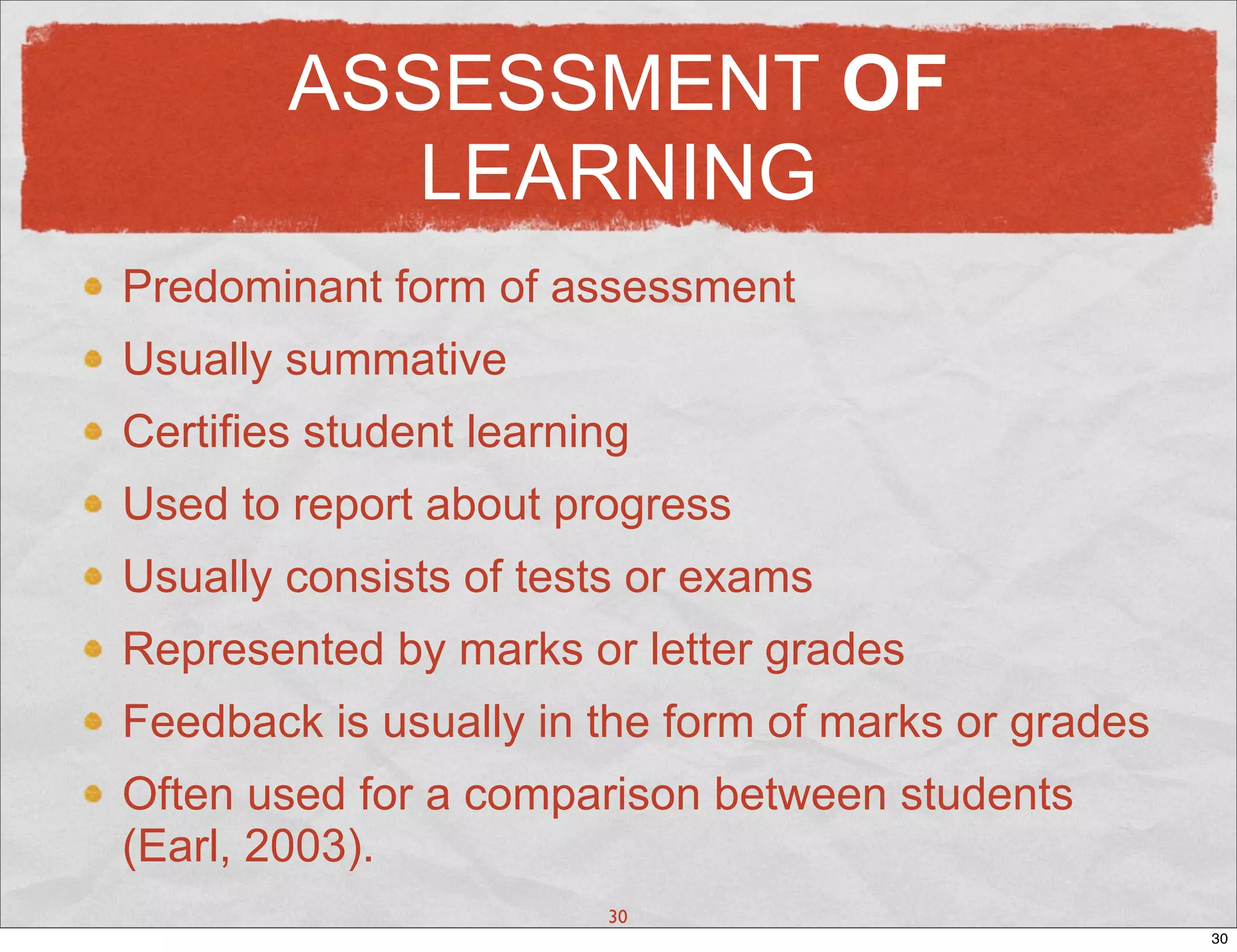 ASSESSMENT OF
           LEARNING
Predominant form of assessment
Usually summative
Certifies student learning
Used to report about progress
Usually consists of tests or exams
Represented by marks or letter grades
Feedback is usually in the form of marks or grades
Often used for a comparison between students
(Earl, 2003).
                        30
                                                     30
 