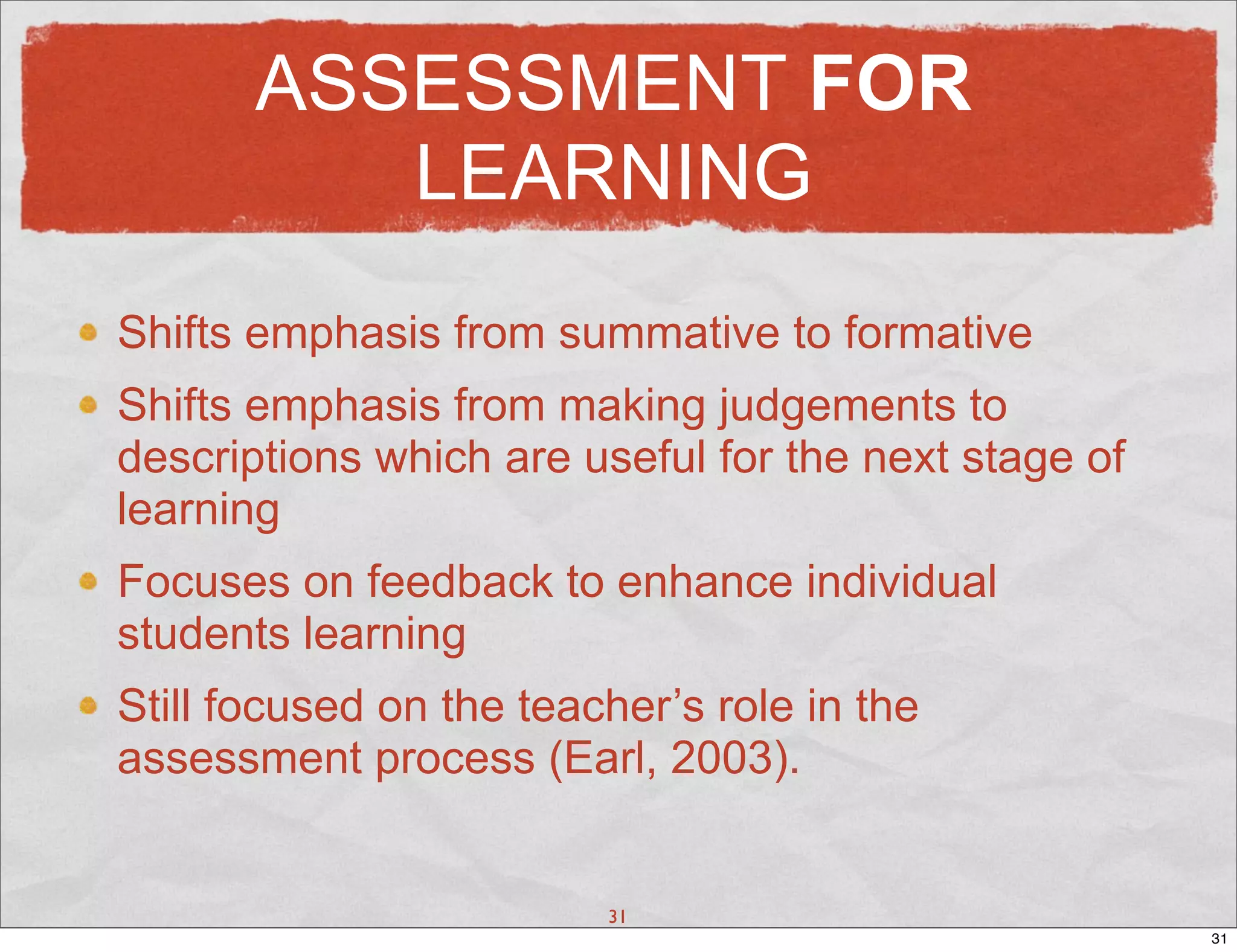 ASSESSMENT FOR
          LEARNING
Shifts emphasis from summative to formative
Shifts emphasis from making judgements to
descriptions which are useful for the next stage of
learning
Focuses on feedback to enhance individual
students learning
Still focused on the teacher’s role in the
assessment process (Earl, 2003).


                         31
                                                      31
 