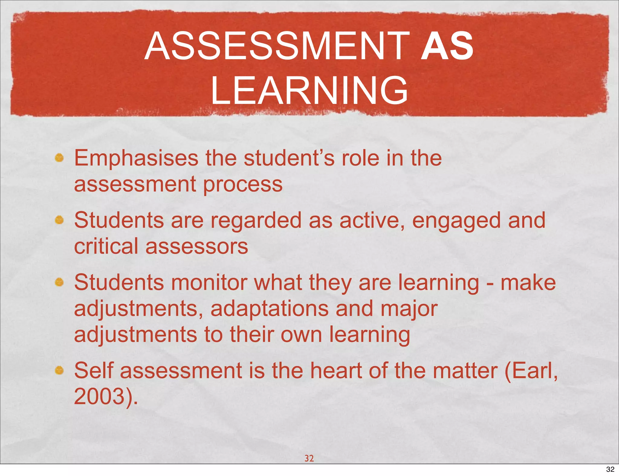 ASSESSMENT AS
          LEARNING
Emphasises the student’s role in the
assessment process
Students are regarded as active, engaged and
critical assessors
Students monitor what they are learning - make
adjustments, adaptations and major
adjustments to their own learning
Self assessment is the heart of the matter (Earl,
2003).

                       32
                                                    32
 