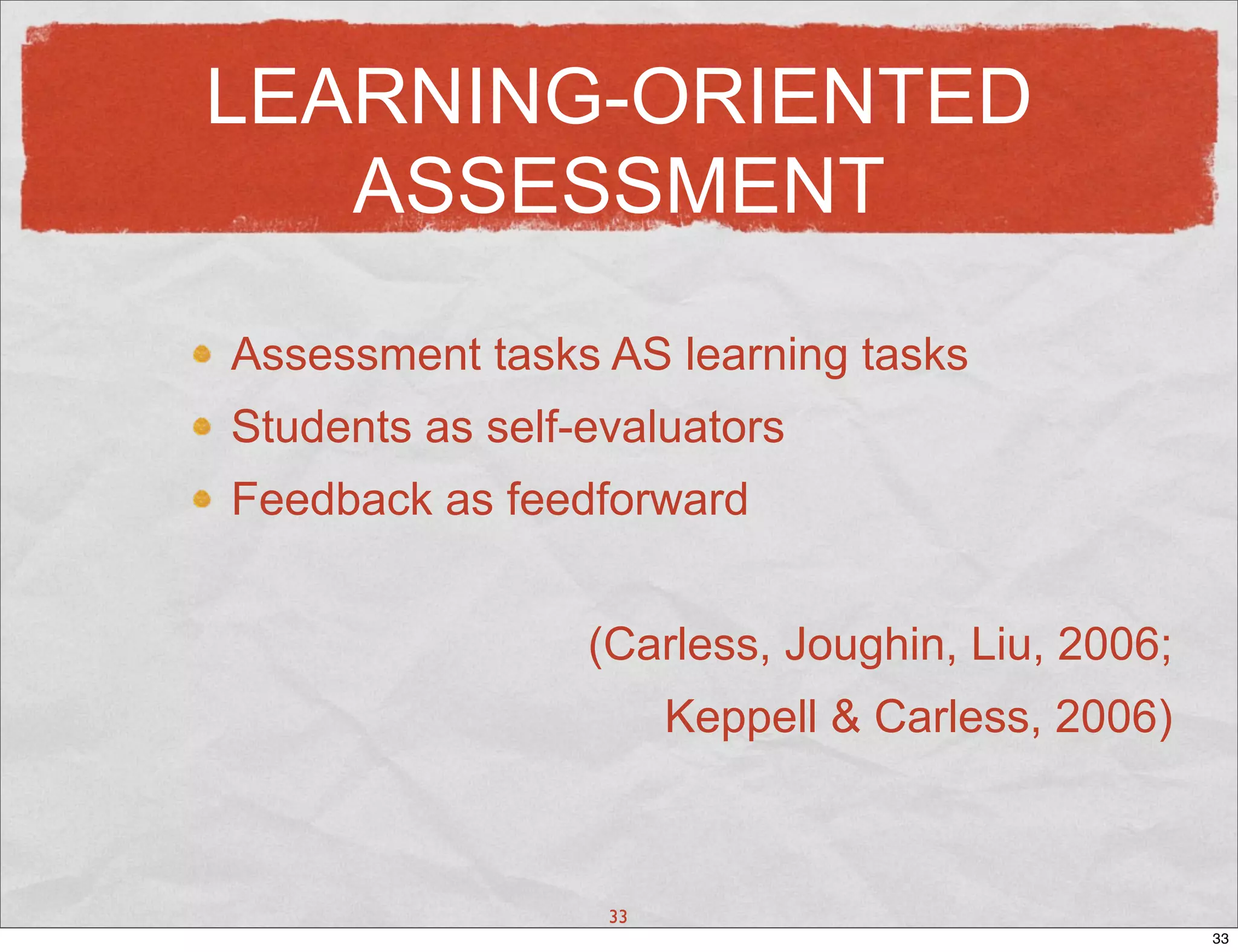 LEARNING-ORIENTED
   ASSESSMENT

Assessment tasks AS learning tasks
Students as self-evaluators
Feedback as feedforward


                 (Carless, Joughin, Liu, 2006;
                       Keppell & Carless, 2006)



                  33
                                                  33
 