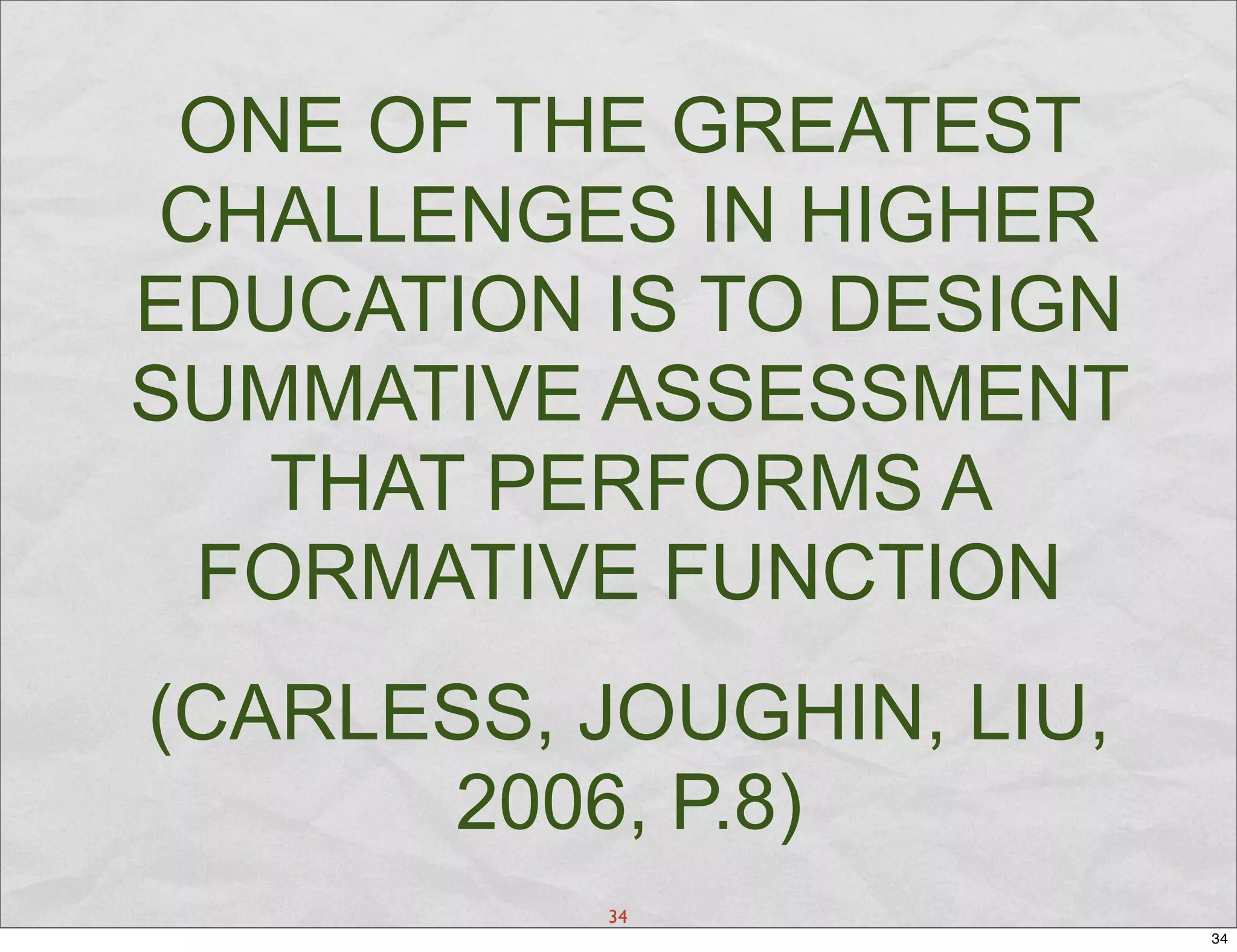 ONE OF THE GREATEST
 CHALLENGES IN HIGHER
EDUCATION IS TO DESIGN
SUMMATIVE ASSESSMENT
   THAT PERFORMS A
  FORMATIVE FUNCTION
(CARLESS, JOUGHIN, LIU,
      2006, P.8)
           34
                          34
 