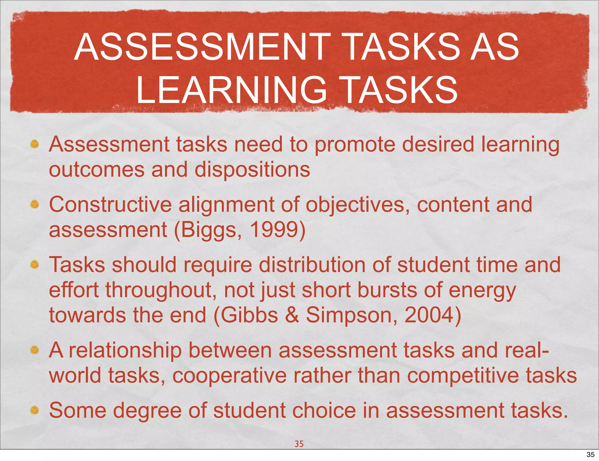 ASSESSMENT TASKS AS
    LEARNING TASKS
Assessment tasks need to promote desired learning
outcomes and dispositions
Constructive alignment of objectives, content and
assessment (Biggs, 1999)
Tasks should require distribution of student time and
effort throughout, not just short bursts of energy
towards the end (Gibbs & Simpson, 2004)
A relationship between assessment tasks and real-
world tasks, cooperative rather than competitive tasks
Some degree of student choice in assessment tasks.
                         35
                                                         35
 