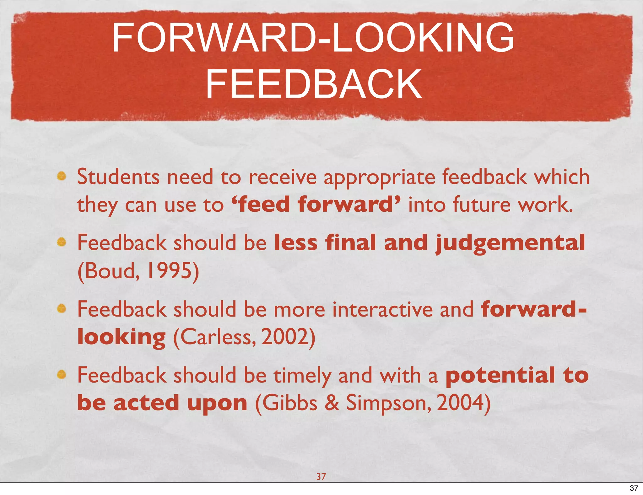 FORWARD-LOOKING
      FEEDBACK

Students need to receive appropriate feedback which
they can use to ‘feed forward’ into future work.
Feedback should be less ﬁnal and judgemental
(Boud, 1995)
Feedback should be more interactive and forward-
looking (Carless, 2002)
Feedback should be timely and with a potential to
be acted upon (Gibbs & Simpson, 2004)

                       37
                                                      37
 