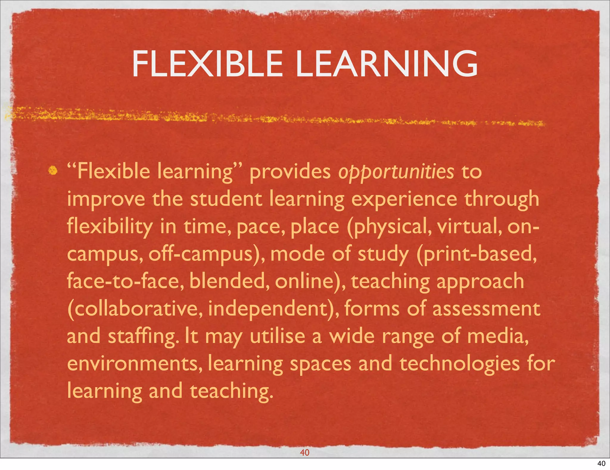 FLEXIBLE LEARNING

“Flexible learning” provides opportunities to
improve the student learning experience through
ﬂexibility in time, pace, place (physical, virtual, on-
campus, off-campus), mode of study (print-based,
face-to-face, blended, online), teaching approach
(collaborative, independent), forms of assessment
and stafﬁng. It may utilise a wide range of media,
environments, learning spaces and technologies for
learning and teaching.

                          40
                                                          40
 