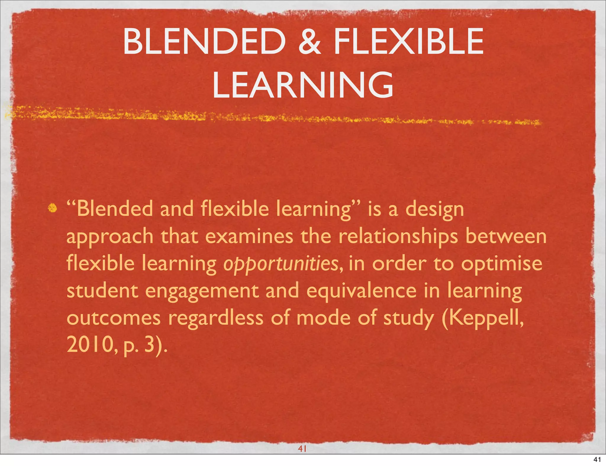 BLENDED & FLEXIBLE
         LEARNING


“Blended and ﬂexible learning” is a design
approach that examines the relationships between
ﬂexible learning opportunities, in order to optimise
student engagement and equivalence in learning
outcomes regardless of mode of study (Keppell,
2010, p. 3).



                         41
                                                       41
 