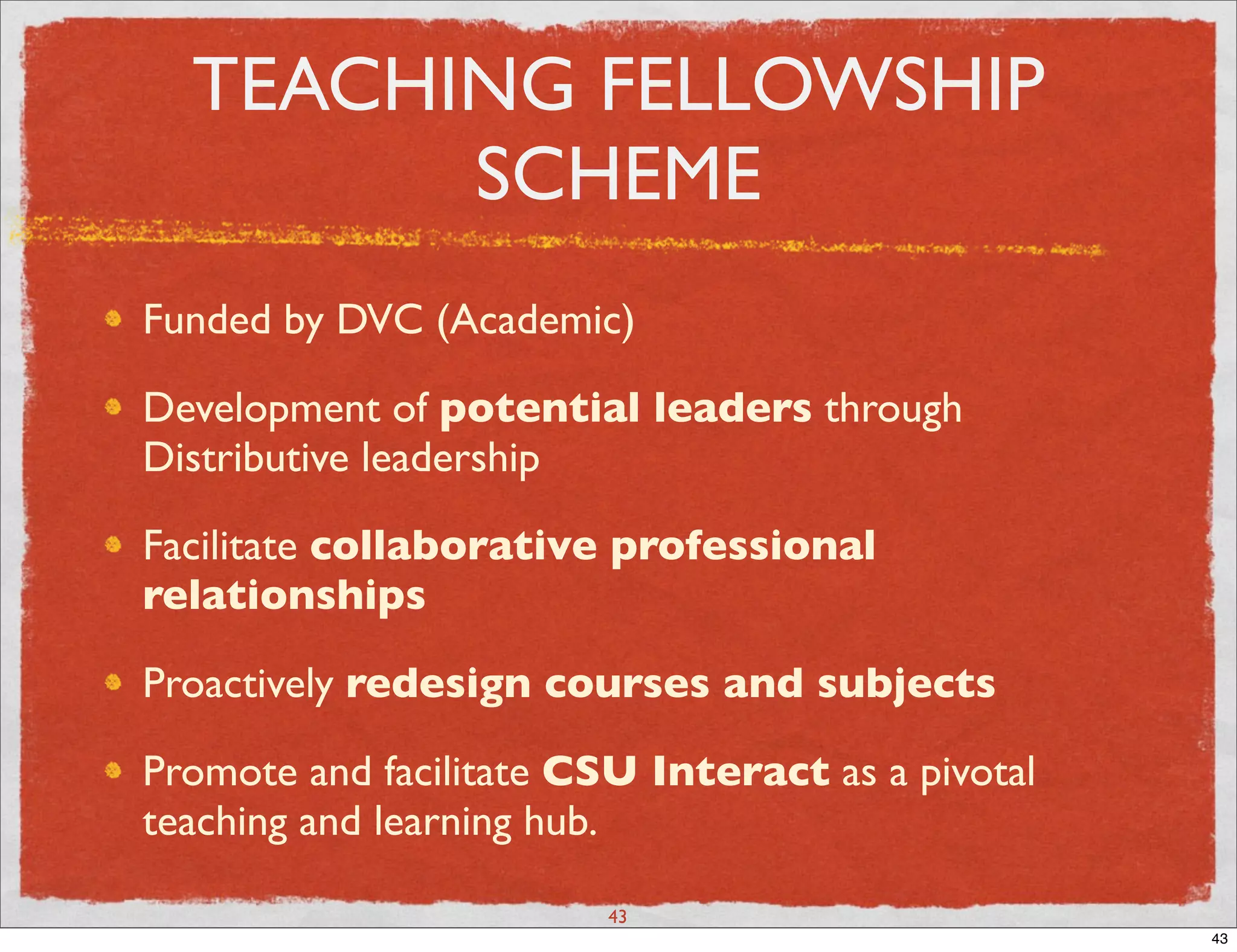 TEACHING FELLOWSHIP
        SCHEME
Funded by DVC (Academic)

Development of potential leaders through
Distributive leadership

Facilitate collaborative professional
relationships

Proactively redesign courses and subjects

Promote and facilitate CSU Interact as a pivotal
teaching and learning hub.

                         43
                                                   43
 