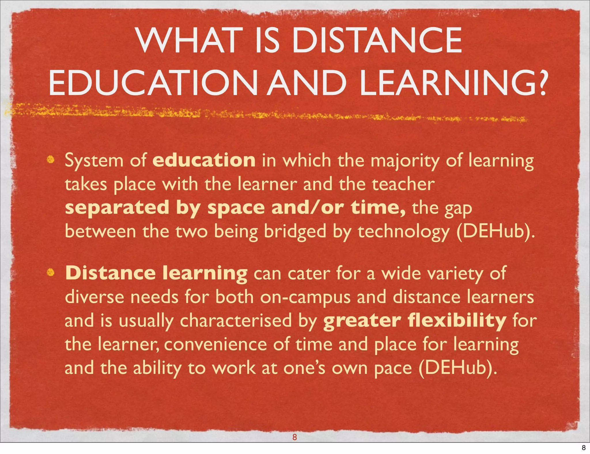 WHAT IS DISTANCE
EDUCATION AND LEARNING?
System of education in which the majority of learning
takes place with the learner and the teacher
separated by space and/or time, the gap
between the two being bridged by technology (DEHub).

Distance learning can cater for a wide variety of
diverse needs for both on-campus and distance learners
and is usually characterised by greater ﬂexibility for
the learner, convenience of time and place for learning
and the ability to work at one’s own pace (DEHub).


                          8
                                                          8
 