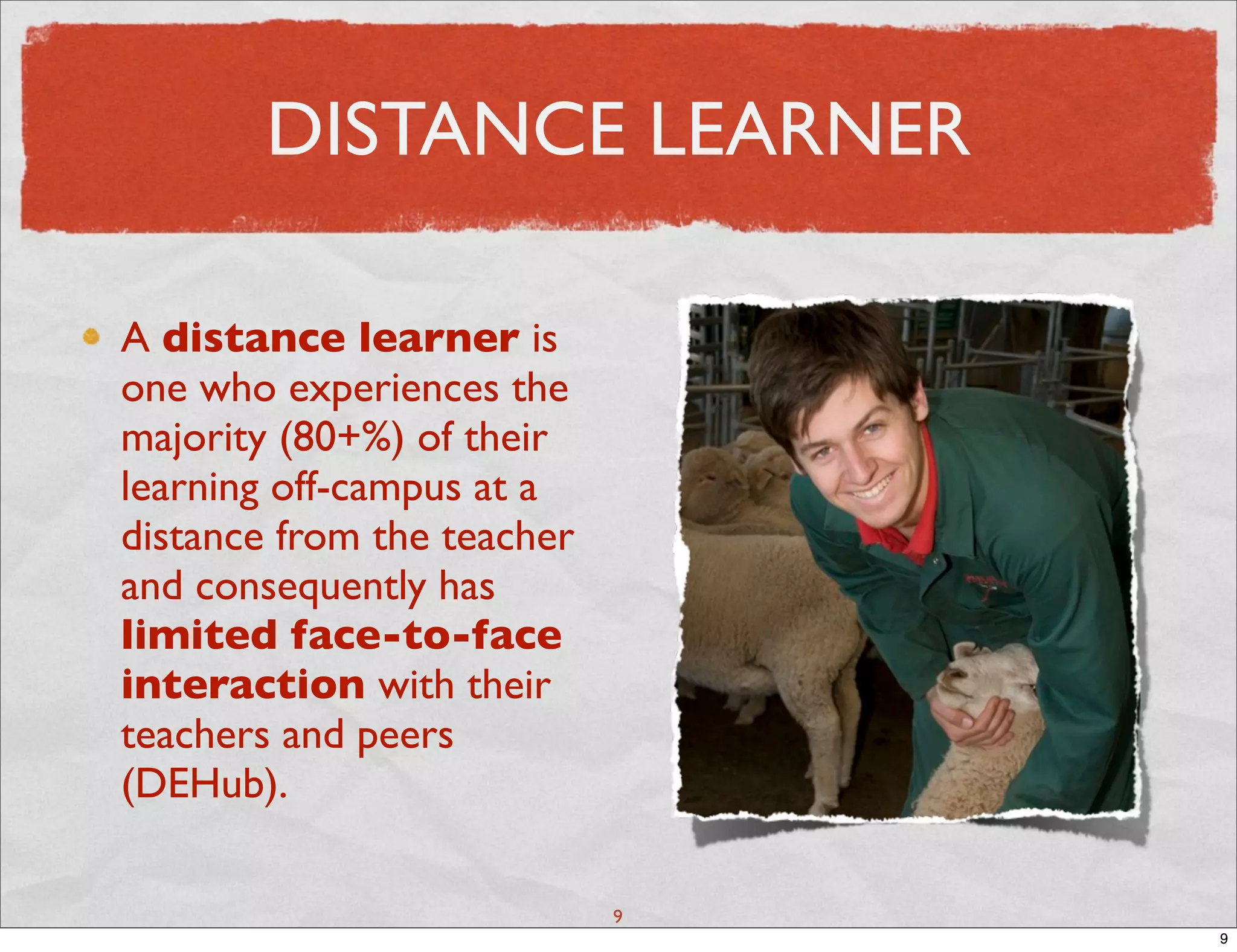 DISTANCE LEARNER

A distance learner is
one who experiences the
majority (80+%) of their
learning off-campus at a
distance from the teacher
and consequently has
limited face-to-face
interaction with their
teachers and peers
(DEHub).

                            9
                                9
 