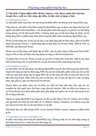 Ứng dụng công nghệ trong dạy học
GVHD: Lê Đức Long Page 11
2.2 Tìm hiểu về Open Office-OOo (Writer, Impress, Calc, Base)- phiên bản Việt hóa,
Google Docs- xuất xứ, chức năng, đặc điểm, cài đặt, cách sử dụng cơ bản
2.2.1 Open Office.org Writer
Là một phần mềm soạn thảo văn bản trong bộ phần mềm văn phòng tự do OpenOffice.org.
Cũng như các gói phần mềm khác trong bộ OpenOffice.org, nó được xây dựng dựa theo mã
nguồn của phần mềm StarOffice - vốn là một phần mềm bản quyền, có gần đủ các tính năng
tương đương với bộ Microsoft Office. Chương trình này có thể hoạt động ăn khớp với hệ
thống bảng biểu và phần mềm trình chiếu trong bộ phần mềm văn phòng OpenOffice.org.
Writer có khả năng mở và lưu các tài liệu ở các định dạng tập tin khác nhau, gồm cả OASIS
Open Document Format 1.1 (định dạng tập tin mặc định của Writer), DOC, DOCX, RTF và
XHTML của Microsoft Word .
Writer còn có khả năng xuất thành tập tin PDF, mặc dù chức năng ở Microsoft Word 2007
cũng có thể có nếu cài thêm một ứng dụng mở rộng có thể download tự do.
Từ phiên bản 3.0 trở đi, Writer có một số cải tiến về hình thức trình bày, nhất là tùy chọn
hiển thị hai trang một và cách hiển thị các ghi chú (notes) bên cạnh trang soạn thảo.
2.2.2 OpenOffice.org Impress
Là một phần của bộ ứng dụng văn phòng OpenOffice.org do Sun Microsystems phát triển.
Ngoài khả năng tạo tập tin định dạng PDF cho các bài trình diễn, phần mềm này còn có thể
xuất bài trình diễn thành tập tin dạng SWF để có thể chạy trên bất cứ máy tính nào có cài
đặt trình chạy Flash. Phần mềm này còn có thể đọc, sửa và lưu các tập tin ở một vài dạng
khác, bao gồm cả .ppt của Microsoft PowerPoint.
Nhược điểm của phần mềm này là thiếu các thiết kế trình diễn làm sẵn, mặc dù các
template do bên ngoài làm vẫn được cung cấp trên Internet. Một ưu điểm của Impress so
với PowerPoint là nó được phân phối dưới giấy phép mã nguồn mở và cho download tự do
để sử dụng miễn phí.
Người sử dụng OpenOffice.org Impress có thể cài đặt Open Clip Art Library, để có thêm
sưu tập hình cho thiết kế trình diễn và vẽ. Debian, Gentoo, Mandriva và Ubuntu cung cấp
gói clip art mở làm sẵn và cho download và cài đặt.
Phát hành theo các điều khoản GNU Lesser General Public Licence, Impress là phần mềm
tự do.
2.2.3 OpenOffice.org Calc, hay OpenOffice Calc
là phần mềm bảng tính trong bộ OpenOffice.org. Chương trình có các tính năng tương tự
như Microsoft Excel, và đọc/lưu file dưới dạng xls.
 